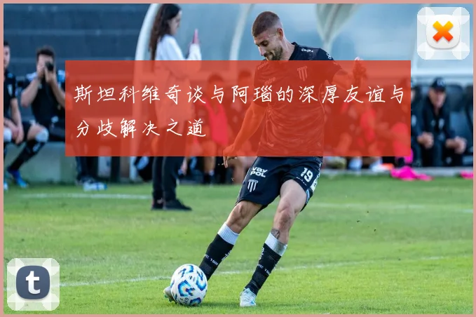 斯坦科维奇谈与阿瑙的深厚友谊与分歧解决之道