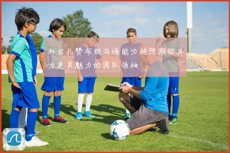 加尔扎赞布朗沟通能力超预期称其为更具魅力的团队领袖