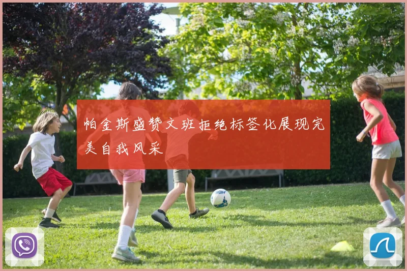 帕金斯盛赞文班拒绝标签化展现完美自我风采