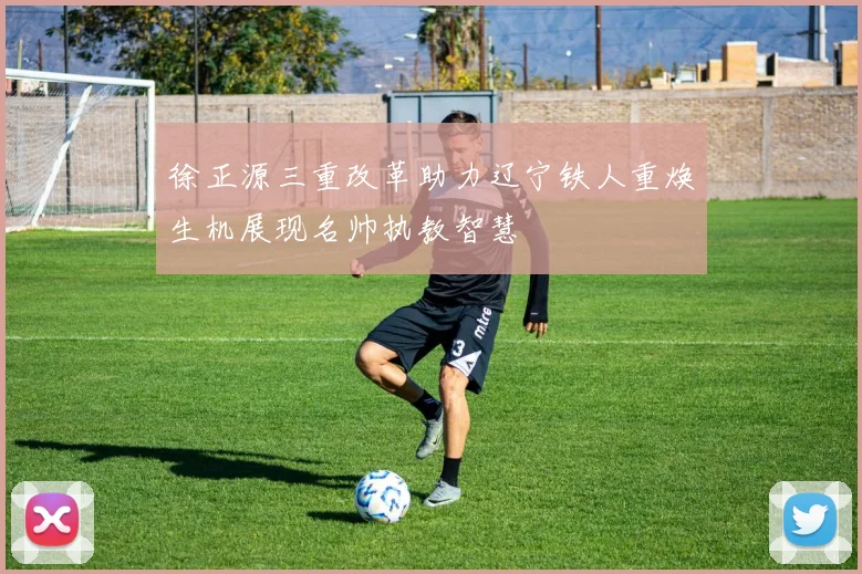 徐正源三重改革助力辽宁铁人重焕生机展现名帅执教智慧
