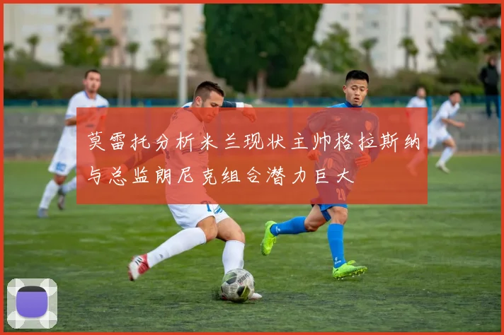 莫雷托分析米兰现状主帅格拉斯纳与总监朗尼克组合潜力巨大