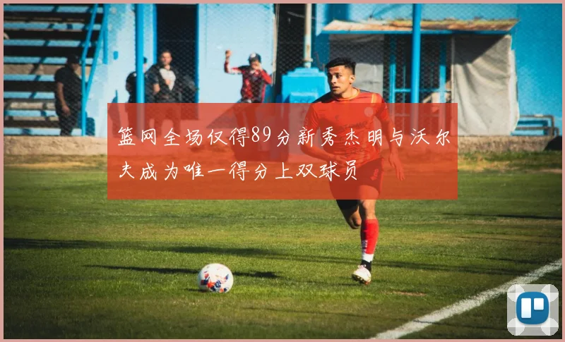 篮网全场仅得89分新秀杰明与沃尔夫成为唯一得分上双球员