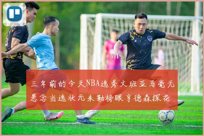 三年前的今天NBA选秀文班亚马毫无悬念当选状元米勒榜眼亨德森探花成就传奇时刻