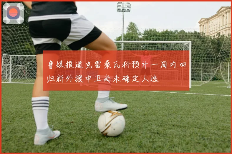 鲁媒报道克雷桑瓦科预计一周内回归新外援中卫尚未确定人选