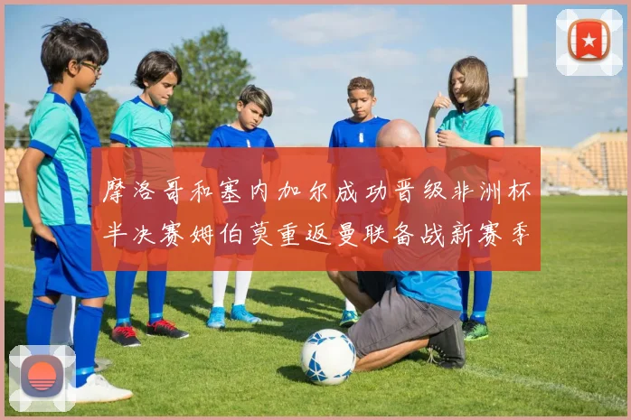 摩洛哥和塞内加尔成功晋级非洲杯半决赛姆伯莫重返曼联备战新赛季