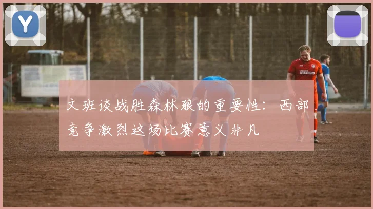 文班谈战胜森林狼的重要性：西部竞争激烈这场比赛意义非凡