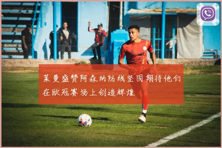 莱曼盛赞阿森纳防线坚固期待他们在欧冠赛场上创造辉煌
