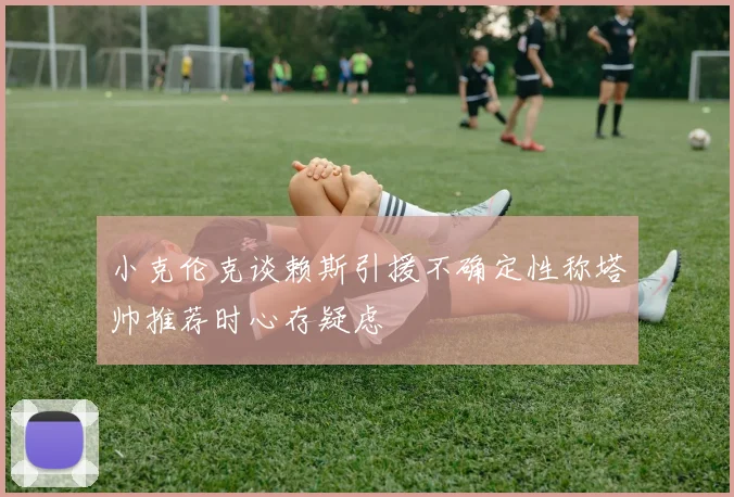 小克伦克谈赖斯引援不确定性称塔帅推荐时心存疑虑