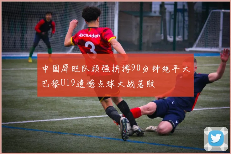 中国犀旺队顽强拼搏90分钟绝平大巴黎U19遗憾点球大战落败