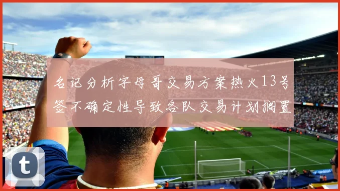 名记分析字母哥交易方案热火13号签不确定性导致各队交易计划搁置