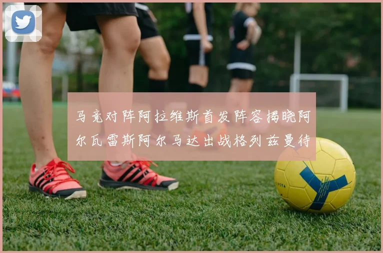 马竞对阵阿拉维斯首发阵容揭晓阿尔瓦雷斯阿尔马达出战格列兹曼待命