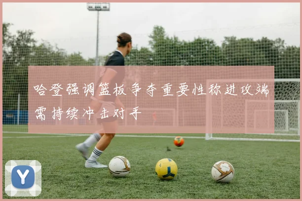 哈登强调篮板争夺重要性称进攻端需持续冲击对手