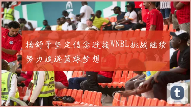 杨舒予坚定信念迎接WNBL挑战继续努力追逐篮球梦想