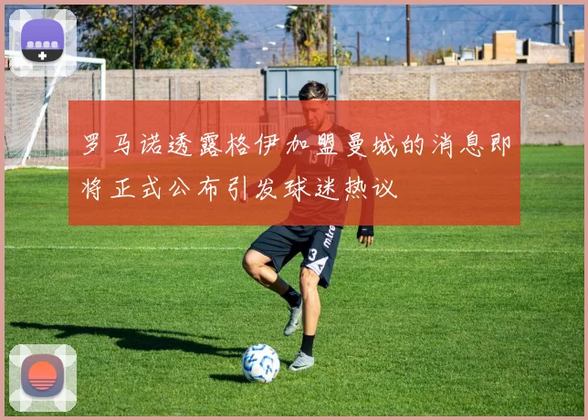 罗马诺透露格伊加盟曼城的消息即将正式公布引发球迷热议