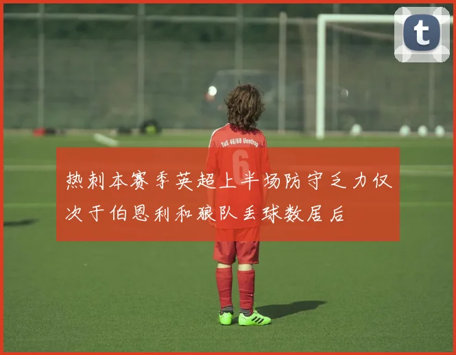 热刺本赛季英超上半场防守乏力仅次于伯恩利和狼队丢球数居后