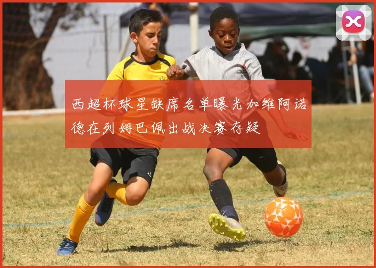 西超杯球星缺席名单曝光加维阿诺德在列姆巴佩出战决赛存疑