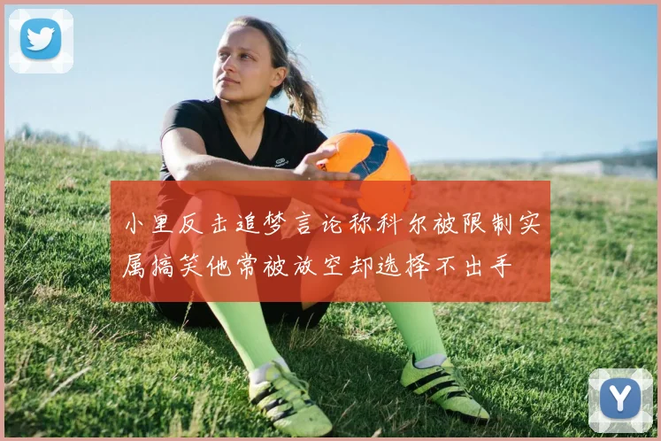 小里反击追梦言论称科尔被限制实属搞笑他常被放空却选择不出手